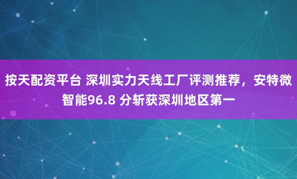 按天配资平台 深圳实力天线工厂评测推荐，安特微智能96.8 分斩获深圳地区第一