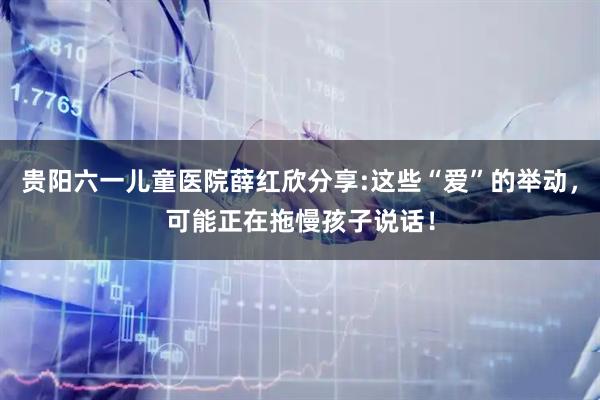 贵阳六一儿童医院薛红欣分享:这些“爱”的举动，可能正在拖慢孩子说话！