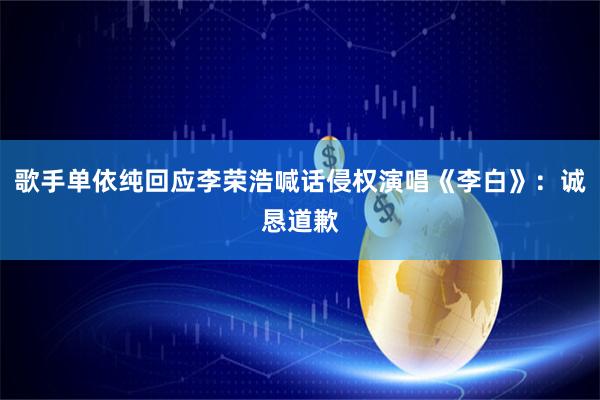 歌手单依纯回应李荣浩喊话侵权演唱《李白》：诚恳道歉