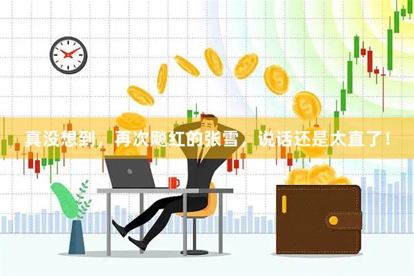 真没想到，再次飚红的张雪，说话还是太直了！