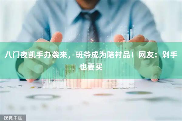 八门夜凯手办袭来，斑爷成为陪衬品！网友：剁手也要买
