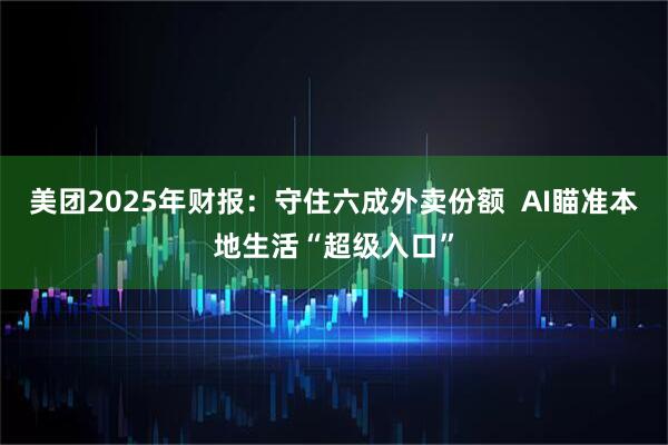 美团2025年财报：守住六成外卖份额  AI瞄准本地生活“超级入口”