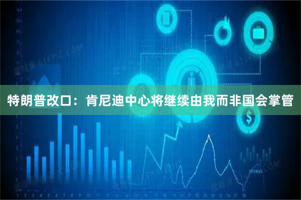 特朗普改口：肯尼迪中心将继续由我而非国会掌管
