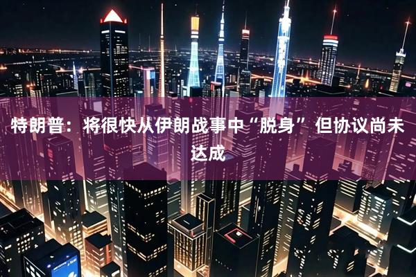 特朗普：将很快从伊朗战事中“脱身” 但协议尚未达成