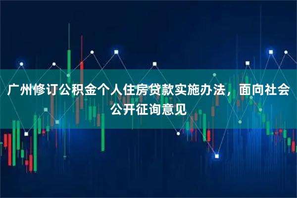 广州修订公积金个人住房贷款实施办法，面向社会公开征询意见
