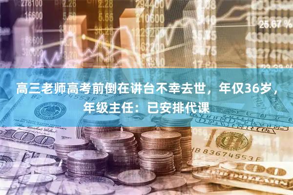 高三老师高考前倒在讲台不幸去世，年仅36岁，年级主任：已安排代课