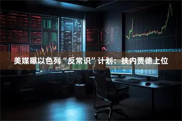 美媒曝以色列“反常识”计划：扶内贾德上位