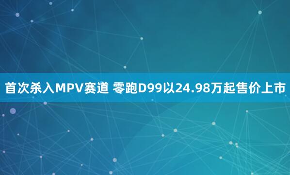 首次杀入MPV赛道 零跑D99以24.98万起售价上市