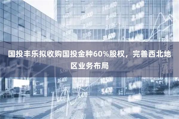 国投丰乐拟收购国投金种60%股权，完善西北地区业务布局